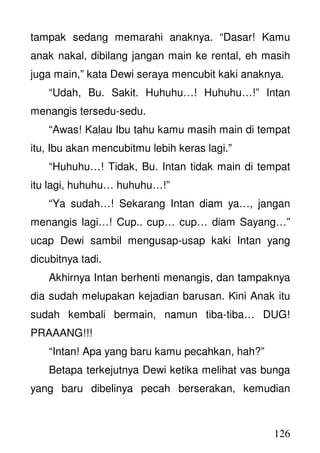 126
tampak sedang memarahi anaknya. “Dasar! Kamu
anak nakal, dibilang jangan main ke rental, eh masih
juga main,” kata Dewi seraya mencubit kaki anaknya.
“Udah, Bu. Sakit. Huhuhu…! Huhuhu…!” Intan
menangis tersedu-sedu.
“Awas! Kalau Ibu tahu kamu masih main di tempat
itu, Ibu akan mencubitmu lebih keras lagi.”
“Huhuhu…! Tidak, Bu. Intan tidak main di tempat
itu lagi, huhuhu… huhuhu…!”
“Ya sudah…! Sekarang Intan diam ya…, jangan
menangis lagi…! Cup.. cup… cup… diam Sayang…”
ucap Dewi sambil mengusap-usap kaki Intan yang
dicubitnya tadi.
Akhirnya Intan berhenti menangis, dan tampaknya
dia sudah melupakan kejadian barusan. Kini Anak itu
sudah kembali bermain, namun tiba-tiba… DUG!
PRAAANG!!!
“Intan! Apa yang baru kamu pecahkan, hah?”
Betapa terkejutnya Dewi ketika melihat vas bunga
yang baru dibelinya pecah berserakan, kemudian
 
