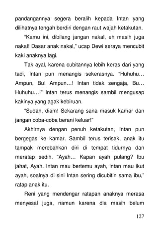 127
pandangannya segera beralih kepada Intan yang
dilihatnya tengah berdiri dengan raut wajah ketakutan.
“Kamu ini, dibilang jangan nakal, eh masih juga
nakal! Dasar anak nakal,” ucap Dewi seraya mencubit
kaki anaknya lagi.
Tak ayal, karena cubitannya lebih keras dari yang
tadi, Intan pun menangis sekerasnya. “Huhuhu…
Ampun, Bu! Ampun…! Intan tidak sengaja, Bu…
Huhuhu…!” Intan terus menangis sambil mengusap
kakinya yang agak kebiruan.
“Sudah, diam! Sekarang sana masuk kamar dan
jangan coba-coba berani keluar!”
Akhirnya dengan penuh ketakutan, Intan pun
bergegas ke kamar. Sambil terus terisak, anak itu
tampak merebahkan diri di tempat tidurnya dan
meratap sedih. “Ayah… Kapan ayah pulang? Ibu
jahat, Ayah. Intan mau bertemu ayah, intan mau ikut
ayah, soalnya di sini Intan sering dicubitin sama ibu,”
ratap anak itu.
Reni yang mendengar ratapan anaknya merasa
menyesal juga, namun karena dia masih belum
 