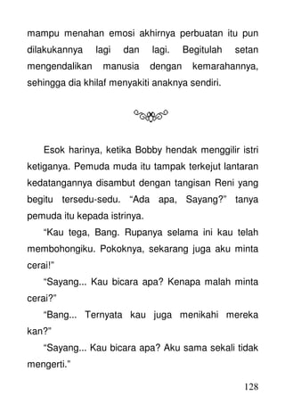 128
mampu menahan emosi akhirnya perbuatan itu pun
dilakukannya lagi dan lagi. Begitulah setan
mengendalikan manusia dengan kemarahannya,
sehingga dia khilaf menyakiti anaknya sendiri.
Esok harinya, ketika Bobby hendak menggilir istri
ketiganya. Pemuda muda itu tampak terkejut lantaran
kedatangannya disambut dengan tangisan Reni yang
begitu tersedu-sedu. “Ada apa, Sayang?” tanya
pemuda itu kepada istrinya.
“Kau tega, Bang. Rupanya selama ini kau telah
membohongiku. Pokoknya, sekarang juga aku minta
cerai!”
“Sayang... Kau bicara apa? Kenapa malah minta
cerai?”
“Bang... Ternyata kau juga menikahi mereka
kan?”
“Sayang... Kau bicara apa? Aku sama sekali tidak
mengerti.”
 