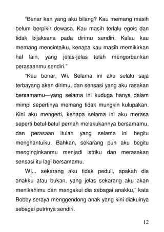 12
“Benar kan yang aku bilang? Kau memang masih
belum berpikir dewasa. Kau masih terlalu egois dan
tidak bijaksana pada dirimu sendiri. Kalau kau
memang mencintaiku, kenapa kau masih memikirkan
hal lain, yang jelas-jelas telah mengorbankan
perasaanmu sendiri.”
“Kau benar, Wi. Selama ini aku selalu saja
terbayang akan dirimu, dan sensasi yang aku rasakan
bersamamuyang selama ini kuduga hanya dalam
mimpi sepertinya memang tidak mungkin kulupakan.
Kini aku mengerti, kenapa selama ini aku merasa
seperti betul-betul pernah melakukannya bersamamu,
dan perasaan itulah yang selama ini begitu
menghantuiku. Bahkan, sekarang pun aku begitu
menginginkanmu menjadi istriku dan merasakan
sensasi itu lagi bersamamu.
Wi... sekarang aku tidak peduli, apakah dia
anakku atau bukan, yang jelas sekarang aku akan
menikahimu dan mengakui dia sebagai anakku,” kata
Bobby seraya menggendong anak yang kini diakuinya
sebagai putrinya sendiri.
 