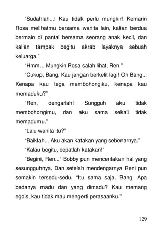 129
“Sudahlah...! Kau tidak perlu mungkir! Kemarin
Rosa melihatmu bersama wanita lain, kalian berdua
bermain di pantai bersama seorang anak kecil, dan
kalian tampak begitu akrab layaknya sebuah
keluarga.”
“Hmm... Mungkin Rosa salah lihat, Ren.”
“Cukup, Bang. Kau jangan berkelit lagi! Oh Bang...
Kenapa kau tega membohongiku, kenapa kau
memaduku?”
“Ren, dengarlah! Sungguh aku tidak
membohongimu, dan aku sama sekali tidak
memadumu.”
“Lalu wanita itu?”
“Baiklah... Aku akan katakan yang sebenarnya.”
“Kalau begitu, cepatlah katakan!”
“Begini, Ren...” Bobby pun menceritakan hal yang
sesungguhnya. Dan setelah mendengarnya Reni pun
semakin tersedu-sedu. “Itu sama saja, Bang. Apa
bedanya madu dan yang dimadu? Kau memang
egois, kau tidak mau mengerti perasaanku.”
 