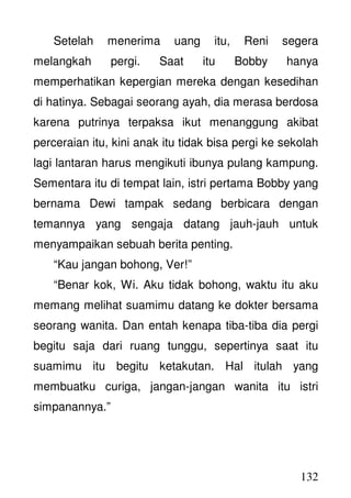 132
Setelah menerima uang itu, Reni segera
melangkah pergi. Saat itu Bobby hanya
memperhatikan kepergian mereka dengan kesedihan
di hatinya. Sebagai seorang ayah, dia merasa berdosa
karena putrinya terpaksa ikut menanggung akibat
perceraian itu, kini anak itu tidak bisa pergi ke sekolah
lagi lantaran harus mengikuti ibunya pulang kampung.
Sementara itu di tempat lain, istri pertama Bobby yang
bernama Dewi tampak sedang berbicara dengan
temannya yang sengaja datang jauh-jauh untuk
menyampaikan sebuah berita penting.
“Kau jangan bohong, Ver!”
“Benar kok, Wi. Aku tidak bohong, waktu itu aku
memang melihat suamimu datang ke dokter bersama
seorang wanita. Dan entah kenapa tiba-tiba dia pergi
begitu saja dari ruang tunggu, sepertinya saat itu
suamimu itu begitu ketakutan. Hal itulah yang
membuatku curiga, jangan-jangan wanita itu istri
simpanannya.”
 