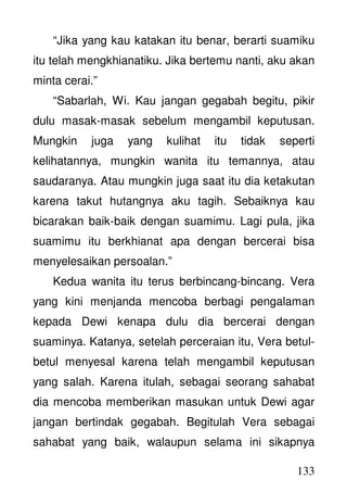 133
“Jika yang kau katakan itu benar, berarti suamiku
itu telah mengkhianatiku. Jika bertemu nanti, aku akan
minta cerai.”
“Sabarlah, Wi. Kau jangan gegabah begitu, pikir
dulu masak-masak sebelum mengambil keputusan.
Mungkin juga yang kulihat itu tidak seperti
kelihatannya, mungkin wanita itu temannya, atau
saudaranya. Atau mungkin juga saat itu dia ketakutan
karena takut hutangnya aku tagih. Sebaiknya kau
bicarakan baik-baik dengan suamimu. Lagi pula, jika
suamimu itu berkhianat apa dengan bercerai bisa
menyelesaikan persoalan.”
Kedua wanita itu terus berbincang-bincang. Vera
yang kini menjanda mencoba berbagi pengalaman
kepada Dewi kenapa dulu dia bercerai dengan
suaminya. Katanya, setelah perceraian itu, Vera betul-
betul menyesal karena telah mengambil keputusan
yang salah. Karena itulah, sebagai seorang sahabat
dia mencoba memberikan masukan untuk Dewi agar
jangan bertindak gegabah. Begitulah Vera sebagai
sahabat yang baik, walaupun selama ini sikapnya
 
