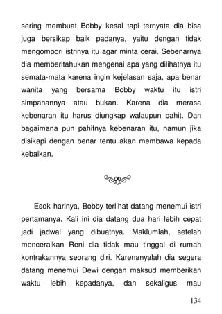 134
sering membuat Bobby kesal tapi ternyata dia bisa
juga bersikap baik padanya, yaitu dengan tidak
mengompori istrinya itu agar minta cerai. Sebenarnya
dia memberitahukan mengenai apa yang dilihatnya itu
semata-mata karena ingin kejelasan saja, apa benar
wanita yang bersama Bobby waktu itu istri
simpanannya atau bukan. Karena dia merasa
kebenaran itu harus diungkap walaupun pahit. Dan
bagaimana pun pahitnya kebenaran itu, namun jika
disikapi dengan benar tentu akan membawa kepada
kebaikan.
Esok harinya, Bobby terlihat datang menemui istri
pertamanya. Kali ini dia datang dua hari lebih cepat
jadi jadwal yang dibuatnya. Maklumlah, setelah
menceraikan Reni dia tidak mau tinggal di rumah
kontrakannya seorang diri. Karenanyalah dia segera
datang menemui Dewi dengan maksud memberikan
waktu lebih kepadanya, dan sekaligus mau
 