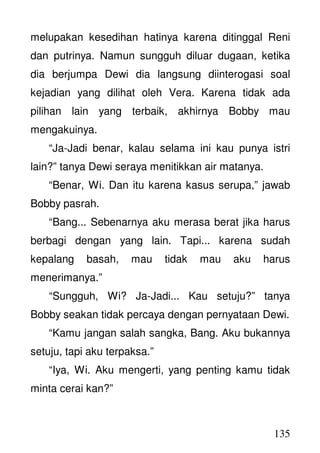 135
melupakan kesedihan hatinya karena ditinggal Reni
dan putrinya. Namun sungguh diluar dugaan, ketika
dia berjumpa Dewi dia langsung diinterogasi soal
kejadian yang dilihat oleh Vera. Karena tidak ada
pilihan lain yang terbaik, akhirnya Bobby mau
mengakuinya.
“Ja-Jadi benar, kalau selama ini kau punya istri
lain?” tanya Dewi seraya menitikkan air matanya.
“Benar, Wi. Dan itu karena kasus serupa,” jawab
Bobby pasrah.
“Bang... Sebenarnya aku merasa berat jika harus
berbagi dengan yang lain. Tapi... karena sudah
kepalang basah, mau tidak mau aku harus
menerimanya.”
“Sungguh, Wi? Ja-Jadi... Kau setuju?” tanya
Bobby seakan tidak percaya dengan pernyataan Dewi.
“Kamu jangan salah sangka, Bang. Aku bukannya
setuju, tapi aku terpaksa.”
“Iya, Wi. Aku mengerti, yang penting kamu tidak
minta cerai kan?”
 