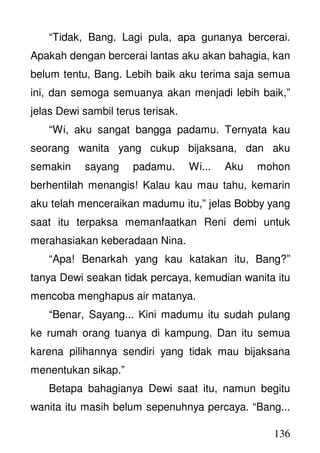 136
“Tidak, Bang. Lagi pula, apa gunanya bercerai.
Apakah dengan bercerai lantas aku akan bahagia, kan
belum tentu, Bang. Lebih baik aku terima saja semua
ini, dan semoga semuanya akan menjadi lebih baik,”
jelas Dewi sambil terus terisak.
“Wi, aku sangat bangga padamu. Ternyata kau
seorang wanita yang cukup bijaksana, dan aku
semakin sayang padamu. Wi... Aku mohon
berhentilah menangis! Kalau kau mau tahu, kemarin
aku telah menceraikan madumu itu,” jelas Bobby yang
saat itu terpaksa memanfaatkan Reni demi untuk
merahasiakan keberadaan Nina.
“Apa! Benarkah yang kau katakan itu, Bang?”
tanya Dewi seakan tidak percaya, kemudian wanita itu
mencoba menghapus air matanya.
“Benar, Sayang... Kini madumu itu sudah pulang
ke rumah orang tuanya di kampung. Dan itu semua
karena pilihannya sendiri yang tidak mau bijaksana
menentukan sikap.”
Betapa bahagianya Dewi saat itu, namun begitu
wanita itu masih belum sepenuhnya percaya. “Bang...
 