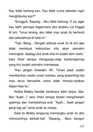 137
Kau tidak bohong kan. Kau tidak cuma sekedar ingin
menghiburku kan?”
“Sungguh, Sayang... Aku tidak bohong. O ya, agar
kau lebih percaya bagaimana jika anakku Lia tinggal
di sini. Terus terang, aku tidak mau anak itu berhenti
dari sekolahnya di kota ini.”
“Tapi, Bang... Dengan adanya anak itu di sini apa
tidak membuat kebutuhan kita akan semakin
meningkat. Apalagi jika anak kita ini sudah lahir nanti,”
kata Dewi seraya mengusap-usap kandungannya
yang kini sudah semakin membesar.
“Kau jangan khawatir, Wi. Tuhan pasti sudah
memberikan rezeki untuk mereka, yang terpenting kita
mau terus berusaha untuk tidak menyia-nyiakan
titipan-Nya itu.”
Ketika Bobby hendak berbicara lebih lanjut, tiba-
tiba “Ayah...!” seru Intan seraya berlari menghampiri
ayahnya dan memeluknya erat. “Ayah... Ayah jangan
pergi lagi ya!” pinta anak itu manja.
Saat itu Bobby langsung memangku anak itu dan
menciuminya berkali-kali. “Sayang... Baru bangun
 