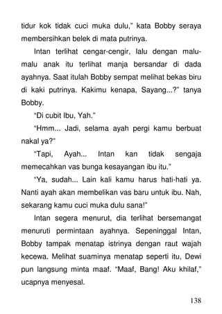 138
tidur kok tidak cuci muka dulu,” kata Bobby seraya
membersihkan belek di mata putrinya.
Intan terlihat cengar-cengir, lalu dengan malu-
malu anak itu terlihat manja bersandar di dada
ayahnya. Saat itulah Bobby sempat melihat bekas biru
di kaki putrinya. Kakimu kenapa, Sayang...?” tanya
Bobby.
“Di cubit Ibu, Yah.”
“Hmm... Jadi, selama ayah pergi kamu berbuat
nakal ya?”
“Tapi, Ayah... Intan kan tidak sengaja
memecahkan vas bunga kesayangan ibu itu.”
“Ya, sudah... Lain kali kamu harus hati-hati ya.
Nanti ayah akan membelikan vas baru untuk ibu. Nah,
sekarang kamu cuci muka dulu sana!”
Intan segera menurut, dia terlihat bersemangat
menuruti permintaan ayahnya. Sepeninggal Intan,
Bobby tampak menatap istrinya dengan raut wajah
kecewa. Melihat suaminya menatap seperti itu, Dewi
pun langsung minta maaf. “Maaf, Bang! Aku khilaf,”
ucapnya menyesal.
 