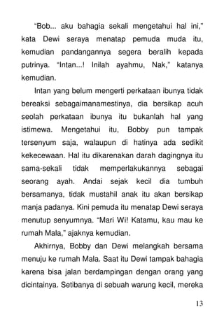13
“Bob... aku bahagia sekali mengetahui hal ini,”
kata Dewi seraya menatap pemuda muda itu,
kemudian pandangannya segera beralih kepada
putrinya. “Intan...! Inilah ayahmu, Nak,” katanya
kemudian.
Intan yang belum mengerti perkataan ibunya tidak
bereaksi sebagaimanamestinya, dia bersikap acuh
seolah perkataan ibunya itu bukanlah hal yang
istimewa. Mengetahui itu, Bobby pun tampak
tersenyum saja, walaupun di hatinya ada sedikit
kekecewaan. Hal itu dikarenakan darah dagingnya itu
sama-sekali tidak memperlakukannya sebagai
seorang ayah. Andai sejak kecil dia tumbuh
bersamanya, tidak mustahil anak itu akan bersikap
manja padanya. Kini pemuda itu menatap Dewi seraya
menutup senyumnya. “Mari Wi! Katamu, kau mau ke
rumah Mala,” ajaknya kemudian.
Akhirnya, Bobby dan Dewi melangkah bersama
menuju ke rumah Mala. Saat itu Dewi tampak bahagia
karena bisa jalan berdampingan dengan orang yang
dicintainya. Setibanya di sebuah warung kecil, mereka
 
