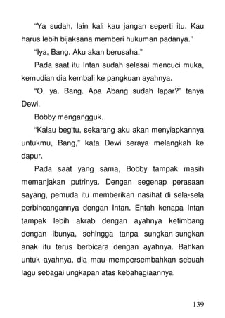 139
“Ya sudah, lain kali kau jangan seperti itu. Kau
harus lebih bijaksana memberi hukuman padanya.”
“Iya, Bang. Aku akan berusaha.”
Pada saat itu Intan sudah selesai mencuci muka,
kemudian dia kembali ke pangkuan ayahnya.
“O, ya. Bang. Apa Abang sudah lapar?” tanya
Dewi.
Bobby mengangguk.
“Kalau begitu, sekarang aku akan menyiapkannya
untukmu, Bang,” kata Dewi seraya melangkah ke
dapur.
Pada saat yang sama, Bobby tampak masih
memanjakan putrinya. Dengan segenap perasaan
sayang, pemuda itu memberikan nasihat di sela-sela
perbincangannya dengan Intan. Entah kenapa Intan
tampak lebih akrab dengan ayahnya ketimbang
dengan ibunya, sehingga tanpa sungkan-sungkan
anak itu terus berbicara dengan ayahnya. Bahkan
untuk ayahnya, dia mau mempersembahkan sebuah
lagu sebagai ungkapan atas kebahagiaannya.
 