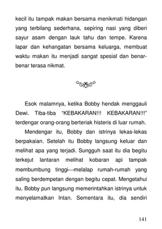 141
kecil itu tampak makan bersama menikmati hidangan
yang terbilang sederhana, sepiring nasi yang diberi
sayur asam dengan lauk tahu dan tempe. Karena
lapar dan kehangatan bersama keluarga, membuat
waktu makan itu menjadi sangat spesial dan benar-
benar terasa nikmat.
Esok malamnya, ketika Bobby hendak menggauli
Dewi. Tiba-tiba “KEBAKARAN!!! KEBAKARAN!!!”
terdengar orang-orang berteriak histeris di luar rumah.
Mendengar itu, Bobby dan istrinya lekas-lekas
berpakaian. Setelah itu Bobby langsung keluar dan
melihat apa yang terjadi. Sungguh saat itu dia begitu
terkejut lantaran melihat kobaran api tampak
membumbung tinggimelalap rumah-rumah yang
saling berdempetan dengan begitu cepat. Mengetahui
itu, Bobby pun langsung memerintahkan istrinya untuk
menyelamatkan Intan. Sementara itu, dia sendiri
 