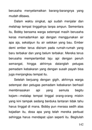 142
berusaha menyelamatkan barang-barangnya yang
mudah dibawa.
Dalam waktu singkat, api sudah menjalar dan
melahap tempat tinggalnya tanpa ampun. Sementara
itu, Bobby bersama warga setempat masih berusaha
keras memadamkan api dengan menggunakan air
apa aja, sekalipun itu air selokan yang bau. Ember
demi ember terus disiram pada rumah-rumah yang
baru terbakar dan yang belum terbakar. Mereka terus
berusaha memperlambat laju api dengan penuh
semangat, hingga akhirnya datanglah petugas
pemadam kebakaran yang dengan susah payah bisa
juga menjangkau tempat itu.
Setelah berjuang dengan gigih, akhirnya warga
setempat dan petugas pemadam kebakaran berhasil
membinasakan api yang semula begitu
kejammelalap tempat tinggal orang-orang miskin
yang kini tampak sedang berduka lantaran tidak tahu
harus tinggal di mana. Bobby pun merasa sedih atas
kejadian itu, dosa apa yang telah mereka perbuat
sehingga harus mendapat ujian seperti itu. Begitulah
 