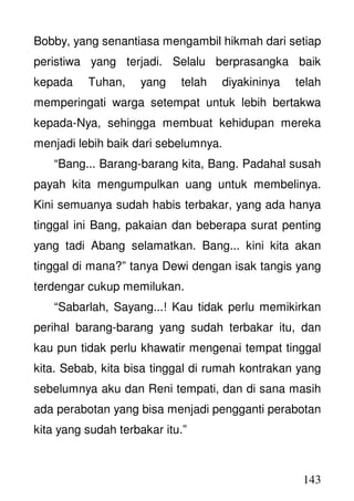 143
Bobby, yang senantiasa mengambil hikmah dari setiap
peristiwa yang terjadi. Selalu berprasangka baik
kepada Tuhan, yang telah diyakininya telah
memperingati warga setempat untuk lebih bertakwa
kepada-Nya, sehingga membuat kehidupan mereka
menjadi lebih baik dari sebelumnya.
“Bang... Barang-barang kita, Bang. Padahal susah
payah kita mengumpulkan uang untuk membelinya.
Kini semuanya sudah habis terbakar, yang ada hanya
tinggal ini Bang, pakaian dan beberapa surat penting
yang tadi Abang selamatkan. Bang... kini kita akan
tinggal di mana?” tanya Dewi dengan isak tangis yang
terdengar cukup memilukan.
“Sabarlah, Sayang...! Kau tidak perlu memikirkan
perihal barang-barang yang sudah terbakar itu, dan
kau pun tidak perlu khawatir mengenai tempat tinggal
kita. Sebab, kita bisa tinggal di rumah kontrakan yang
sebelumnya aku dan Reni tempati, dan di sana masih
ada perabotan yang bisa menjadi pengganti perabotan
kita yang sudah terbakar itu.”
 