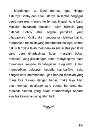 144
Mendengar itu, Dewi merasa lega. Hingga
akhirnya Bobby dan anak istrinya itu lantas bergegas
bersama-sama menuju ke tempat tinggal yang baru.
Masalah bukanlah masalah, itulah hikmah yang
didapat Bobby atas segala peristiwa yang
dihadapinya. Ketika dia menceraikan istrinya hal itu
merupakan masalah yang membebani hatinya, namun
hal itu ternyata telah memberikan solusi atas peristiwa
yang baru dihadapinya. Itulah masalah bukan
masalah, yang jika dengan benar menyikapinya akan
membawa kepada kebahagiaan. Begitulah Tuhan
memberikan pelajaran kepada hamba-Nya, yaitu
dengan cara memberikan ujian berupa masalah yang
mana bila disikapi dengan benar, maka Isya Allah
akan menjadi pelajaran yang sangat berharga dan
menjadi hikmah yang akan membawanya kepada
kualitas keimanan yang lebih baik.
 