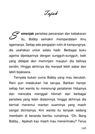 145
TujuhTujuhTujuhTujuh
emenjak peristiwa perceraian dan kebakaran
itu, Bobby semakin memperdalam ilmu
agamanya. Setiap ada pengajian rutin di kampungnya,
dia usahakan untuk selalu hadir. Berbagai buku
agama dipelajarinya dengan sungguh-sungguh, baik
yang didapat dari meminjam maupun dia belinya
sendiri. Hingga akhirnya dia menjadi lebih sabar dan
lebih bijaksana.
Ternyata bukan cuma Bobby yang mau berubah,
Reni pun melakukan hal serupa. Bahkan hampir
setiap hari wanita itu merenungi perjalanan hidupnya
dan mencoba menggali hikmah dari berbagai
peristiwa yang telah dialaminya, hingga akhirnya dia
berniat menemui mantan suaminya yang masih
sangat dicintainya. Kini wanita itu tampak sedang
membatin di beranda bambu rumahnya, “Oh, Bang
Bobby... Apakah kau masih mau menerimaku? Terus
SSSS
 