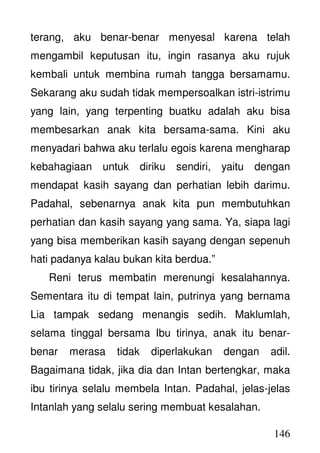 146
terang, aku benar-benar menyesal karena telah
mengambil keputusan itu, ingin rasanya aku rujuk
kembali untuk membina rumah tangga bersamamu.
Sekarang aku sudah tidak mempersoalkan istri-istrimu
yang lain, yang terpenting buatku adalah aku bisa
membesarkan anak kita bersama-sama. Kini aku
menyadari bahwa aku terlalu egois karena mengharap
kebahagiaan untuk diriku sendiri, yaitu dengan
mendapat kasih sayang dan perhatian lebih darimu.
Padahal, sebenarnya anak kita pun membutuhkan
perhatian dan kasih sayang yang sama. Ya, siapa lagi
yang bisa memberikan kasih sayang dengan sepenuh
hati padanya kalau bukan kita berdua.”
Reni terus membatin merenungi kesalahannya.
Sementara itu di tempat lain, putrinya yang bernama
Lia tampak sedang menangis sedih. Maklumlah,
selama tinggal bersama Ibu tirinya, anak itu benar-
benar merasa tidak diperlakukan dengan adil.
Bagaimana tidak, jika dia dan Intan bertengkar, maka
ibu tirinya selalu membela Intan. Padahal, jelas-jelas
Intanlah yang selalu sering membuat kesalahan.
 