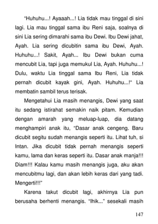 147
“Huhuhu...! Ayaaah...! Lia tidak mau tinggal di sini
lagi. Lia mau tinggal sama ibu Reni saja, soalnya di
sini Lia sering dimarahi sama ibu Dewi. Ibu Dewi jahat,
Ayah. Lia sering dicubitin sama ibu Dewi, Ayah.
Huhuhu...! Sakit, Ayah... Ibu Dewi bukan cuma
mencubit Lia, tapi juga memukul Lia, Ayah. Huhuhu...!
Dulu, waktu Lia tinggal sama Ibu Reni, Lia tidak
pernah dicubit kayak gini, Ayah. Huhuhu...!“ Lia
membatin sambil terus terisak.
Mengetahui Lia masih menangis, Dewi yang saat
itu sedang istirahat semakin naik pitam. Kemudian
dengan amarah yang meluap-luap, dia datang
menghampiri anak itu, “Dasar anak cengeng. Baru
dicubit segitu sudah menangis seperti itu. Lihat tuh, si
Intan. Jika dicubit tidak pernah menangis seperti
kamu, lama dan keras seperti itu. Dasar anak manja!!!
Diam!!! Kalau kamu masih menangis juga, aku akan
mencubitmu lagi, dan akan lebih keras dari yang tadi.
Mengerti!!!”
Karena takut dicubit lagi, akhirnya Lia pun
berusaha berhenti menangis. “Ihik...” sesekali masih
 