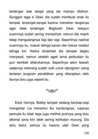 148
terdengar isak tangis yang tak mampu ditahan.
Sungguh tega si Dewi, dia sudah membuat anak itu
tampak tersengal-sengal karena menahan tangisnya
agar tidak terdengar. Begitulah Dewi, biarpun
suaminya sudah sering menasihati, namun dia masih
tetap mengulanginya lagi dan lagi. Sepertinya nasihat
suaminya itu, masuk telinga kanan dan keluar melalui
telinga kiri. Ketika dinasihati dia tampak begitu
menyesal, namun setelah agak lama perbuatan itu
pun kembali dilakukannya. Sepertinya alam bawah
sadarnya memang sudah sulit untuk diprogram ulang
lantaran program pendidikan yang diterapkan oleh
ibunya dulu juga seperti itu.
Esok harinya, Bobby tampak sedang bersiap-siap
mengantar Lia menemui ibu kandungnya, rupanya
pemuda itu tidak tega juga melihat putrinya yang dulu
dikenal ceria kini lebih sering kelihatan murung. Dia
tahu betul, semua itu karena ulah Dewi yang
 