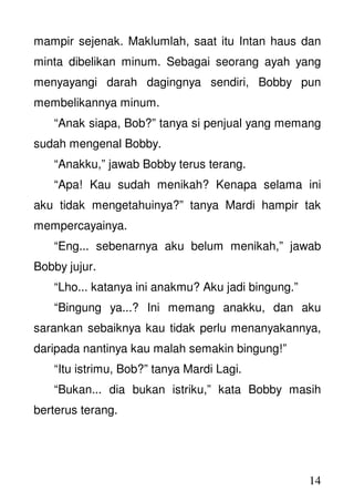 14
mampir sejenak. Maklumlah, saat itu Intan haus dan
minta dibelikan minum. Sebagai seorang ayah yang
menyayangi darah dagingnya sendiri, Bobby pun
membelikannya minum.
“Anak siapa, Bob?” tanya si penjual yang memang
sudah mengenal Bobby.
“Anakku,” jawab Bobby terus terang.
“Apa! Kau sudah menikah? Kenapa selama ini
aku tidak mengetahuinya?” tanya Mardi hampir tak
mempercayainya.
“Eng... sebenarnya aku belum menikah,” jawab
Bobby jujur.
“Lho... katanya ini anakmu? Aku jadi bingung.”
“Bingung ya...? Ini memang anakku, dan aku
sarankan sebaiknya kau tidak perlu menanyakannya,
daripada nantinya kau malah semakin bingung!”
“Itu istrimu, Bob?” tanya Mardi Lagi.
“Bukan... dia bukan istriku,” kata Bobby masih
berterus terang.
 