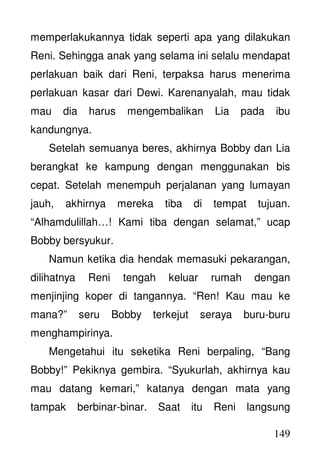 149
memperlakukannya tidak seperti apa yang dilakukan
Reni. Sehingga anak yang selama ini selalu mendapat
perlakuan baik dari Reni, terpaksa harus menerima
perlakuan kasar dari Dewi. Karenanyalah, mau tidak
mau dia harus mengembalikan Lia pada ibu
kandungnya.
Setelah semuanya beres, akhirnya Bobby dan Lia
berangkat ke kampung dengan menggunakan bis
cepat. Setelah menempuh perjalanan yang lumayan
jauh, akhirnya mereka tiba di tempat tujuan.
“Alhamdulillah…! Kami tiba dengan selamat,” ucap
Bobby bersyukur.
Namun ketika dia hendak memasuki pekarangan,
dilihatnya Reni tengah keluar rumah dengan
menjinjing koper di tangannya. “Ren! Kau mau ke
mana?” seru Bobby terkejut seraya buru-buru
menghampirinya.
Mengetahui itu seketika Reni berpaling, “Bang
Bobby!” Pekiknya gembira. “Syukurlah, akhirnya kau
mau datang kemari,” katanya dengan mata yang
tampak berbinar-binar. Saat itu Reni langsung
 