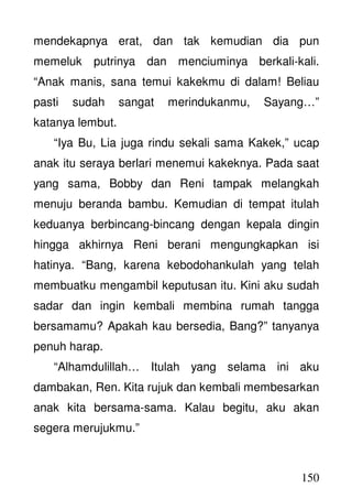 150
mendekapnya erat, dan tak kemudian dia pun
memeluk putrinya dan menciuminya berkali-kali.
“Anak manis, sana temui kakekmu di dalam! Beliau
pasti sudah sangat merindukanmu, Sayang…”
katanya lembut.
“Iya Bu, Lia juga rindu sekali sama Kakek,” ucap
anak itu seraya berlari menemui kakeknya. Pada saat
yang sama, Bobby dan Reni tampak melangkah
menuju beranda bambu. Kemudian di tempat itulah
keduanya berbincang-bincang dengan kepala dingin
hingga akhirnya Reni berani mengungkapkan isi
hatinya. “Bang, karena kebodohankulah yang telah
membuatku mengambil keputusan itu. Kini aku sudah
sadar dan ingin kembali membina rumah tangga
bersamamu? Apakah kau bersedia, Bang?” tanyanya
penuh harap.
“Alhamdulillah… Itulah yang selama ini aku
dambakan, Ren. Kita rujuk dan kembali membesarkan
anak kita bersama-sama. Kalau begitu, aku akan
segera merujukmu.”
 