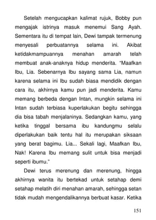 151
Setelah mengucapkan kalimat rujuk, Bobby pun
mengajak istrinya masuk menemui Sang Ayah.
Sementara itu di tempat lain, Dewi tampak termenung
menyesali perbuatannya selama ini. Akibat
ketidakmampuannya menahan amarah telah
membuat anak-anaknya hidup menderita. “Maafkan
Ibu, Lia. Sebenarnya Ibu sayang sama Lia, namun
karena selama ini Ibu sudah biasa mendidik dengan
cara itu, akhirnya kamu pun jadi menderita. Kamu
memang berbeda dengan Intan, mungkin selama ini
Intan sudah terbiasa kuperlakukan begitu sehingga
dia bisa tabah menjalaninya. Sedangkan kamu, yang
ketika tinggal bersama ibu kandungmu selalu
diperlakukan baik tentu hal itu merupakan siksaan
yang berat bagimu. Lia... Sekali lagi, Maafkan Ibu,
Nak! Karena Ibu memang sulit untuk bisa menjadi
seperti ibumu.”
Dewi terus merenung dan merenung, hingga
akhirnya wanita itu bertekad untuk setahap demi
setahap melatih diri menahan amarah, sehingga setan
tidak mudah mengendalikannya berbuat kasar. Ketika
 