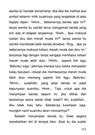 152
wanita itu hendak beristirahat, tiba-tiba dia melihat dua
simbol kelamin milik suaminya yang tergeletak di atas
kepala dipan. “Hmm... Sebenarnya benda apa ini?”
tanya wanita itu sambil terus mengamati benda yang
kini ada di telapak tangannya. “Aneh... Apa maksud
tulisan biru dan merah muda ini?” tanya wanita itu
sambil membolak-balik benda tersebut. “Eng... apa ya
sebenarnya maksud tulisan merah muda dan biru ini,”
tanyanya lagi dengan tanpa sengaja membaca tulisan
merah muda lebih dulu. “Hihihi... seperti lirik lagu
‘Balonku’ saja,” pikirnya merasa lucu ketika menyadari
kalau barusandisaat dia membacanya merah muda
lebih dulu memang seperti lirik lagu ‘Balonku’.
“Mmm... sudahlah, yang jelas benda ini pasti
kepunyaan suamiku. Hmm... Tapi, untuk apa dia
menyimpan benda seperti ini, jika dilihat dari
bentuknya sama sekali tidak indah? Ah, sudahlah...
Aku tidak mau tahu. Sebaiknya kusimpan saja,
mungkin nanti suamiku akan mencarinya?”
Setelah menyimpan benda itu, Dewi segera
merebahkan diri di tempat tidur. Saat itu dia sudah
 
