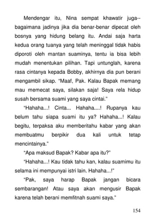 154
Mendengar itu, Nina sempat khawatir juga--
bagaimana jadinya jika dia benar-benar dipecat oleh
bosnya yang hidung belang itu. Andai saja harta
kedua orang tuanya yang telah meninggal tidak habis
diporoti oleh mantan suaminya, tentu ia bisa lebih
mudah menentukan pilihan. Tapi untunglah, karena
rasa cintanya kepada Bobby, akhirnya dia pun berani
mengambil sikap. “Maaf, Pak. Kalau Bapak memang
mau memecat saya, silakan saja! Saya rela hidup
susah bersama suami yang saya cintai.”
“Hahaha...! Cinta... Hahaha....! Rupanya kau
belum tahu siapa suami itu ya? Hahaha...! Kalau
begitu, terpaksa aku memberitahu kabar yang akan
membuatmu berpikir dua kali untuk tetap
mencintainya.”
“Apa maksud Bapak? Kabar apa itu?”
“Hahaha...! Kau tidak tahu kan, kalau suamimu itu
selama ini mempunyai istri lain. Hahaha...!”
“Pak, saya harap Bapak jangan bicara
sembarangan! Atau saya akan mengusir Bapak
karena telah berani memfitnah suami saya.”
 