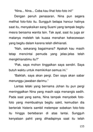 155
“Nina... Nina... Coba kau lihat foto-foto ini!”
Dengan penuh penasaran, Nina pun segera
melihat foto-foto itu. Sungguh betapa hancur hatinya
saat itu, menyaksikan sang Suami yang tampak begitu
mesra bersama wanita lain. Tak ayal, saat itu juga air
matanya meleleh tak kuasa menahan kekecewaan
yang begitu dalam karena telah dikhianati.
“Nah, sekarang bagaimana? Apakah kau masih
tetap mencintai pemuda yang jelas-jelas telah
mengkhianatimu itu?”
“Pak, saya mohon tinggalkan saya sendiri. Saya
butuh waktu untuk memikirkan semua ini.”
“Baiklah, saya akan pergi. Dan saya akan sabar
menunggu jawaban darimu.”
Lantas lelaki yang bernama Johan itu pun pergi
meninggalkan Nina yang masih saja menangis sedih.
Pada saat yang sama, Nina tampak menyobek foto-
foto yang membuatnya begitu sakit, kemudian dia
berteriak histeris sambil melempar sobekan foto-foto
itu hingga bertebaran di atas lantai. Sungguh
kenyataan pahit yang dihadapinya saat itu telah
 