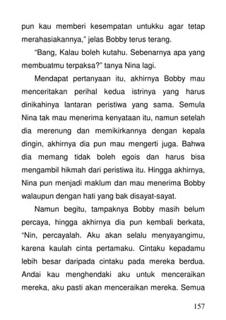 157
pun kau memberi kesempatan untukku agar tetap
merahasiakannya,” jelas Bobby terus terang.
“Bang, Kalau boleh kutahu. Sebenarnya apa yang
membuatmu terpaksa?” tanya Nina lagi.
Mendapat pertanyaan itu, akhirnya Bobby mau
menceritakan perihal kedua istrinya yang harus
dinikahinya lantaran peristiwa yang sama. Semula
Nina tak mau menerima kenyataan itu, namun setelah
dia merenung dan memikirkannya dengan kepala
dingin, akhirnya dia pun mau mengerti juga. Bahwa
dia memang tidak boleh egois dan harus bisa
mengambil hikmah dari peristiwa itu. Hingga akhirnya,
Nina pun menjadi maklum dan mau menerima Bobby
walaupun dengan hati yang bak disayat-sayat.
Namun begitu, tampaknya Bobby masih belum
percaya, hingga akhirnya dia pun kembali berkata,
“Nin, percayalah. Aku akan selalu menyayangimu,
karena kaulah cinta pertamaku. Cintaku kepadamu
lebih besar daripada cintaku pada mereka berdua.
Andai kau menghendaki aku untuk menceraikan
mereka, aku pasti akan menceraikan mereka. Semua
 