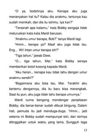 15
“O ya, bodohnya aku. Kenapa aku juga
menanyakan hal itu? Kalau dia anakmu, tentunya kau
sudah menikah, dan dia itu istrimu. Iya kan?”
“Terserah apa katamu,” kata Bobby sengaja tidak
meluruskan kata-kata Mardi barusan.
“Anakmu umur berapa, Bob?” tanya Mardi lagi.
“Hmm... berapa ya? Maaf aku juga tidak tau.
Eng… Wi! Intan umur berapa sih?”
“Tiga tahun,” jawab Dewi.
“O... tiga tahun, Mar,” kata Bobby seraya
memberikan botol kosong kepada Mardi.
“Aku heran... kenapa kau tidak tahu dengan umur
anakmu sendiri?”
“Bagaimana aku bisa tau, Mar. Terakhir aku
bertemu dengannya, dia itu baru bisa merangkak.
Saat itu pun, aku juga tidak tahu berapa umurnya.”
Mardi cuma bengong mendengar penjelasan
Bobby, dia benar-benar sudah dibuat bingung. Dalam
hati, pemuda itu jadi menduga-duga, “Hmm... jadi
selama ini Bobby sudah mempunyai istri, dan istrinya
ditinggalkan untuk waktu yang lama. Sungguh tega
 