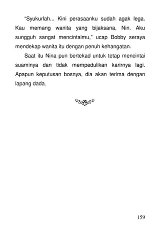 159
“Syukurlah... Kini perasaanku sudah agak lega.
Kau memang wanita yang bijaksana, Nin. Aku
sungguh sangat mencintaimu,” ucap Bobby seraya
mendekap wanita itu dengan penuh kehangatan.
Saat itu Nina pun bertekad untuk tetap mencintai
suaminya dan tidak mempedulikan karirnya lagi.
Apapun keputusan bosnya, dia akan terima dengan
lapang dada.
 