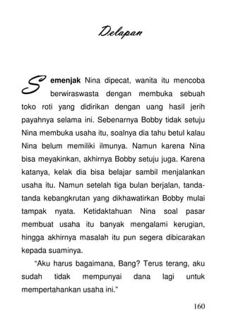 160
DelapanDelapanDelapanDelapan
emenjak Nina dipecat, wanita itu mencoba
berwiraswasta dengan membuka sebuah
toko roti yang didirikan dengan uang hasil jerih
payahnya selama ini. Sebenarnya Bobby tidak setuju
Nina membuka usaha itu, soalnya dia tahu betul kalau
Nina belum memiliki ilmunya. Namun karena Nina
bisa meyakinkan, akhirnya Bobby setuju juga. Karena
katanya, kelak dia bisa belajar sambil menjalankan
usaha itu. Namun setelah tiga bulan berjalan, tanda-
tanda kebangkrutan yang dikhawatirkan Bobby mulai
tampak nyata. Ketidaktahuan Nina soal pasar
membuat usaha itu banyak mengalami kerugian,
hingga akhirnya masalah itu pun segera dibicarakan
kepada suaminya.
“Aku harus bagaimana, Bang? Terus terang, aku
sudah tidak mempunyai dana lagi untuk
mempertahankan usaha ini.”
SSSS
 