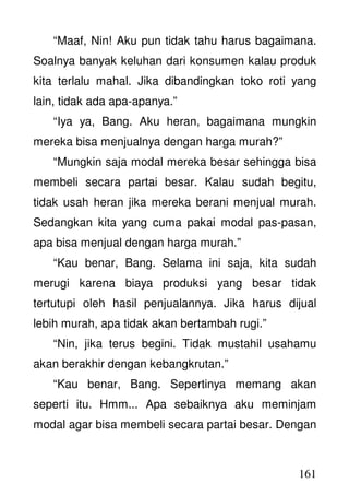 161
“Maaf, Nin! Aku pun tidak tahu harus bagaimana.
Soalnya banyak keluhan dari konsumen kalau produk
kita terlalu mahal. Jika dibandingkan toko roti yang
lain, tidak ada apa-apanya.”
“Iya ya, Bang. Aku heran, bagaimana mungkin
mereka bisa menjualnya dengan harga murah?”
“Mungkin saja modal mereka besar sehingga bisa
membeli secara partai besar. Kalau sudah begitu,
tidak usah heran jika mereka berani menjual murah.
Sedangkan kita yang cuma pakai modal pas-pasan,
apa bisa menjual dengan harga murah.”
“Kau benar, Bang. Selama ini saja, kita sudah
merugi karena biaya produksi yang besar tidak
tertutupi oleh hasil penjualannya. Jika harus dijual
lebih murah, apa tidak akan bertambah rugi.”
“Nin, jika terus begini. Tidak mustahil usahamu
akan berakhir dengan kebangkrutan.”
“Kau benar, Bang. Sepertinya memang akan
seperti itu. Hmm... Apa sebaiknya aku meminjam
modal agar bisa membeli secara partai besar. Dengan
 