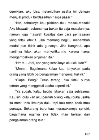 162
demikian, aku bisa melanjutkan usaha ini dengan
menjual produk berdasarkan harga pasar.”
“Nin, sebaiknya kau pikirkan dulu masak-masak!
Aku khawatir, sebenarnya bukan itu saja masalahnya,
namun juga masalah kualitas dan cara pemasaran
yang tidak efektif. Jika memang begitu, menambah
modal pun tidak ada gunanya. Jika bangkrut, apa
nantinya tidak akan menyulitkanmu karena harus
mengembalikan pinjaman itu.”
“Hmm... Jadi, apa yang sebaiknya aku lakukan?”
“Mmm... Bagaimana kalau kau tanyakan pada
orang yang lebih berpengalaman mengenai hal ini.”
“Siapa, Bang? Terus terang, aku tidak punya
teman yang menggeluti usaha seperti ini.”
“Ya sudah, kalau begitu lakukan saja sebisamu.
Kau sih, dulu kan aku pernah bilang kalau buka usaha
itu mesti tahu ilmunya dulu, tapi kau tetap tidak mau
percaya. Sekarang baru kau merasakannya sendiri,
bagaimana ruginya jika tidak mau belajar dari
pengalaman orang lain.”
 