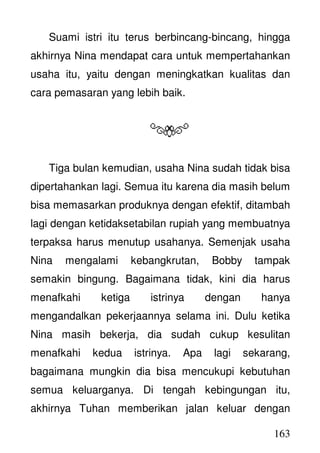 163
Suami istri itu terus berbincang-bincang, hingga
akhirnya Nina mendapat cara untuk mempertahankan
usaha itu, yaitu dengan meningkatkan kualitas dan
cara pemasaran yang lebih baik.
Tiga bulan kemudian, usaha Nina sudah tidak bisa
dipertahankan lagi. Semua itu karena dia masih belum
bisa memasarkan produknya dengan efektif, ditambah
lagi dengan ketidaksetabilan rupiah yang membuatnya
terpaksa harus menutup usahanya. Semenjak usaha
Nina mengalami kebangkrutan, Bobby tampak
semakin bingung. Bagaimana tidak, kini dia harus
menafkahi ketiga istrinya dengan hanya
mengandalkan pekerjaannya selama ini. Dulu ketika
Nina masih bekerja, dia sudah cukup kesulitan
menafkahi kedua istrinya. Apa lagi sekarang,
bagaimana mungkin dia bisa mencukupi kebutuhan
semua keluarganya. Di tengah kebingungan itu,
akhirnya Tuhan memberikan jalan keluar dengan
 