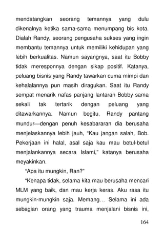 164
mendatangkan seorang temannya yang dulu
dikenalnya ketika sama-sama menumpang bis kota.
Dialah Randy, seorang pengusaha sukses yang ingin
membantu temannya untuk memiliki kehidupan yang
lebih berkualitas. Namun sayangnya, saat itu Bobby
tidak meresponnya dengan sikap positif. Katanya,
peluang bisnis yang Randy tawarkan cuma mimpi dan
kehalalannya pun masih diragukan. Saat itu Randy
sempat menarik nafas panjang lantaran Bobby sama
sekali tak tertarik dengan peluang yang
ditawarkannya. Namun begitu, Randy pantang
mundurdengan penuh kesabararan dia berusaha
menjelaskannya lebih jauh, “Kau jangan salah, Bob.
Pekerjaan ini halal, asal saja kau mau betul-betul
menjalankannya secara Islami,” katanya berusaha
meyakinkan.
“Apa itu mungkin, Ran?”
“Kenapa tidak, selama kita mau berusaha mencari
MLM yang baik, dan mau kerja keras. Aku rasa itu
mungkin-mungkin saja. Memang… Selama ini ada
sebagian orang yang trauma menjalani bisnis ini,
 