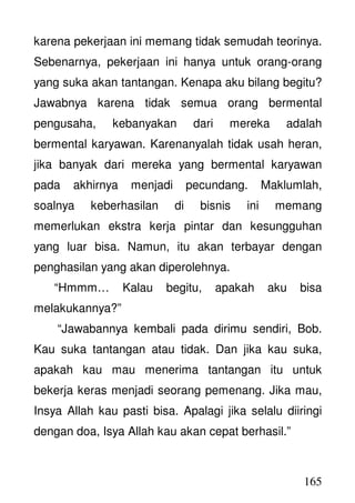 165
karena pekerjaan ini memang tidak semudah teorinya.
Sebenarnya, pekerjaan ini hanya untuk orang-orang
yang suka akan tantangan. Kenapa aku bilang begitu?
Jawabnya karena tidak semua orang bermental
pengusaha, kebanyakan dari mereka adalah
bermental karyawan. Karenanyalah tidak usah heran,
jika banyak dari mereka yang bermental karyawan
pada akhirnya menjadi pecundang. Maklumlah,
soalnya keberhasilan di bisnis ini memang
memerlukan ekstra kerja pintar dan kesungguhan
yang luar bisa. Namun, itu akan terbayar dengan
penghasilan yang akan diperolehnya.
“Hmmm… Kalau begitu, apakah aku bisa
melakukannya?”
“Jawabannya kembali pada dirimu sendiri, Bob.
Kau suka tantangan atau tidak. Dan jika kau suka,
apakah kau mau menerima tantangan itu untuk
bekerja keras menjadi seorang pemenang. Jika mau,
Insya Allah kau pasti bisa. Apalagi jika selalu diiringi
dengan doa, Isya Allah kau akan cepat berhasil.”
 