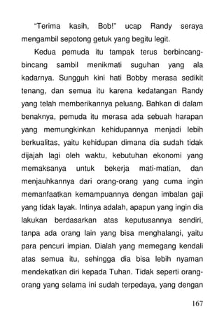 167
“Terima kasih, Bob!” ucap Randy seraya
mengambil sepotong getuk yang begitu legit.
Kedua pemuda itu tampak terus berbincang-
bincang sambil menikmati suguhan yang ala
kadarnya. Sungguh kini hati Bobby merasa sedikit
tenang, dan semua itu karena kedatangan Randy
yang telah memberikannya peluang. Bahkan di dalam
benaknya, pemuda itu merasa ada sebuah harapan
yang memungkinkan kehidupannya menjadi lebih
berkualitas, yaitu kehidupan dimana dia sudah tidak
dijajah lagi oleh waktu, kebutuhan ekonomi yang
memaksanya untuk bekerja mati-matian, dan
menjauhkannya dari orang-orang yang cuma ingin
memanfaatkan kemampuannya dengan imbalan gaji
yang tidak layak. Intinya adalah, apapun yang ingin dia
lakukan berdasarkan atas keputusannya sendiri,
tanpa ada orang lain yang bisa menghalangi, yaitu
para pencuri impian. Dialah yang memegang kendali
atas semua itu, sehingga dia bisa lebih nyaman
mendekatkan diri kepada Tuhan. Tidak seperti orang-
orang yang selama ini sudah terpedaya, yang dengan
 