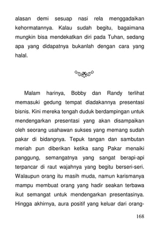 168
alasan demi sesuap nasi rela menggadaikan
kehormatannya. Kalau sudah begitu, bagaimana
mungkin bisa mendekatkan diri pada Tuhan, sedang
apa yang didapatnya bukanlah dengan cara yang
halal.
Malam harinya, Bobby dan Randy terlihat
memasuki gedung tempat diadakannya presentasi
bisnis. Kini mereka tengah duduk berdampingan untuk
mendengarkan presentasi yang akan disampaikan
oleh seorang usahawan sukses yang memang sudah
pakar di bidangnya. Tepuk tangan dan sambutan
meriah pun diberikan ketika sang Pakar menaiki
panggung, semangatnya yang sangat berapi-api
terpancar di raut wajahnya yang begitu berseri-seri.
Walaupun orang itu masih muda, namun karismanya
mampu membuat orang yang hadir seakan terbawa
ikut semangat untuk mendengarkan presentasinya.
Hingga akhirnya, aura positif yang keluar dari orang-
 