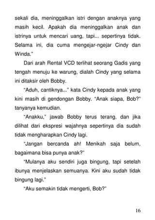 16
sekali dia, meninggalkan istri dengan anaknya yang
masih kecil. Apakah dia meninggalkan anak dan
istrinya untuk mencari uang, tapi... sepertinya tidak.
Selama ini, dia cuma mengejar-ngejar Cindy dan
Winda.”
Dari arah Rental VCD terlihat seorang Gadis yang
tengah menuju ke warung, dialah Cindy yang selama
ini ditaksir oleh Bobby.
“Aduh, cantiknya...” kata Cindy kepada anak yang
kini masih di gendongan Bobby. “Anak siapa, Bob?”
tanyanya kemudian.
“Anakku,” jawab Bobby terus terang, dan jika
dilihat dari ekspresi wajahnya sepertinya dia sudah
tidak mengharapkan Cindy lagi.
“Jangan bercanda ah! Menikah saja belum,
bagaimana bisa punya anak?”
“Mulanya aku sendiri juga bingung, tapi setelah
ibunya menjelaskan semuanya. Kini aku sudah tidak
bingung lagi.”
“Aku semakin tidak mengerti, Bob?”
 