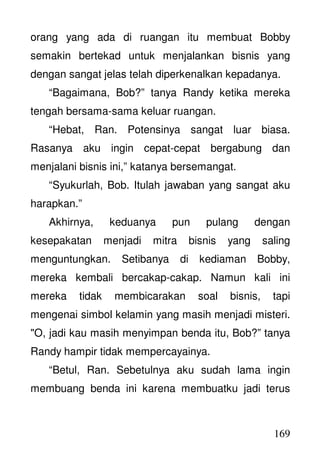 169
orang yang ada di ruangan itu membuat Bobby
semakin bertekad untuk menjalankan bisnis yang
dengan sangat jelas telah diperkenalkan kepadanya.
“Bagaimana, Bob?” tanya Randy ketika mereka
tengah bersama-sama keluar ruangan.
“Hebat, Ran. Potensinya sangat luar biasa.
Rasanya aku ingin cepat-cepat bergabung dan
menjalani bisnis ini,” katanya bersemangat.
“Syukurlah, Bob. Itulah jawaban yang sangat aku
harapkan.”
Akhirnya, keduanya pun pulang dengan
kesepakatan menjadi mitra bisnis yang saling
menguntungkan. Setibanya di kediaman Bobby,
mereka kembali bercakap-cakap. Namun kali ini
mereka tidak membicarakan soal bisnis, tapi
mengenai simbol kelamin yang masih menjadi misteri.
"O, jadi kau masih menyimpan benda itu, Bob?” tanya
Randy hampir tidak mempercayainya.
“Betul, Ran. Sebetulnya aku sudah lama ingin
membuang benda ini karena membuatku jadi terus
 