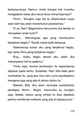 170
bertanya-tanya. Namun, entah kenapa hati nuraniku
mengatakan kalau aku harus terus menyimpannya?”
“Hmm... Mungkin saja hal itu dikarenakan suatu
saat nanti kau akan menemukan jawabannya.”
"O ya, Ran? Bagaimana menurutmu jika benda ini
merupakan anak kunci?”
“Hmm... Memangnya apa yang membuatmu
berpikiran begitu?” Randy malah balik bertanya.
“Sebenarnya bukan aku yang berpikiran begitu,
tapi istriku Nina yang berpikiran begitu.”
“Eng... Kalau begitu berarti aku salah jika
menanyakan hal itu padamu.”
“Tentu saja, karena pertanyaan itu sepantasnya
diajukan pada istriku. Sudahlah, Ran! Kita tidak perlu
membahas itu, yang aku mau tahu cuma pendapatmu
mengenai apa yang ada di pikiran istriku itu.”
“Baiklah, Bob. Aku akan mencoba memberikan
pendapat. Mmm... Begini, menurutku itu mungkin
saja. Sebab, kedua ujung simbol itu bisa dijadikan
pemicu kombinasi mekanik yang ada di lubang kunci.”
 