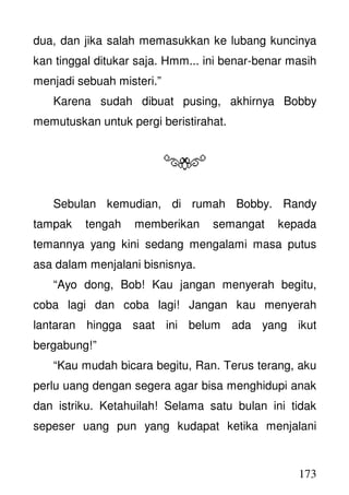 173
dua, dan jika salah memasukkan ke lubang kuncinya
kan tinggal ditukar saja. Hmm... ini benar-benar masih
menjadi sebuah misteri.”
Karena sudah dibuat pusing, akhirnya Bobby
memutuskan untuk pergi beristirahat.
Sebulan kemudian, di rumah Bobby. Randy
tampak tengah memberikan semangat kepada
temannya yang kini sedang mengalami masa putus
asa dalam menjalani bisnisnya.
“Ayo dong, Bob! Kau jangan menyerah begitu,
coba lagi dan coba lagi! Jangan kau menyerah
lantaran hingga saat ini belum ada yang ikut
bergabung!”
“Kau mudah bicara begitu, Ran. Terus terang, aku
perlu uang dengan segera agar bisa menghidupi anak
dan istriku. Ketahuilah! Selama satu bulan ini tidak
sepeser uang pun yang kudapat ketika menjalani
 