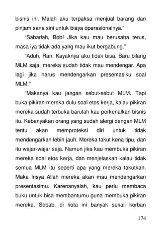 174
bisnis ini. Malah aku terpaksa menjual barang dan
pinjam sana sini untuk biaya operasionalnya.”
“Sabarlah, Bob! Jika kau mau berusaha terus,
masa iya tidak ada yang mau ikut bergabung.”
“Aduh, Ran. Kayaknya aku tidak bisa. Baru bilang
MLM saja, mereka sudah tidak mau mendengar. Apa
lagi jika harus mendengarkan presentasiku soal
MLM.”
“Makanya kau jangan sebut-sebut MLM. Tapi
buka pikiran mereka dulu soal etos kerja, kalau pikiran
mereka sudah terbuka barulah kau perkenalkan bisnis
itu. Kebanyakan orang yang sudah alergi dengan MLM
tentu akan memproteksi diri untuk tidak
mendengarkan lebih jauh. Mereka takut kena tipu, dan
itu wajar-wajar saja. Namun jika kau membuka pikiran
mereka soal etos kerja, dan menjelaskan kalau tidak
semua MLM itu seperti apa yang mereka takutkan.
Maka Insya Allah mereka akan mau mendengarkan
presentasimu. Karenanyalah, kau perlu membaca
buku untuk bisa membantumu guna membuka pikiran
mereka. Sebab, di kota ini banyak sekali korban
 