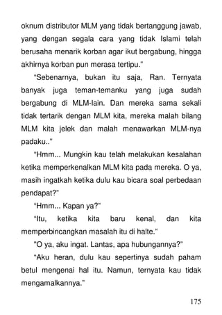175
oknum distributor MLM yang tidak bertanggung jawab,
yang dengan segala cara yang tidak Islami telah
berusaha menarik korban agar ikut bergabung, hingga
akhirnya korban pun merasa tertipu.”
“Sebenarnya, bukan itu saja, Ran. Ternyata
banyak juga teman-temanku yang juga sudah
bergabung di MLM-lain. Dan mereka sama sekali
tidak tertarik dengan MLM kita, mereka malah bilang
MLM kita jelek dan malah menawarkan MLM-nya
padaku..”
“Hmm... Mungkin kau telah melakukan kesalahan
ketika memperkenalkan MLM kita pada mereka. O ya,
masih ingatkah ketika dulu kau bicara soal perbedaan
pendapat?”
“Hmm... Kapan ya?”
“Itu, ketika kita baru kenal, dan kita
memperbincangkan masalah itu di halte.”
"O ya, aku ingat. Lantas, apa hubungannya?”
“Aku heran, dulu kau sepertinya sudah paham
betul mengenai hal itu. Namun, ternyata kau tidak
mengamalkannya.”
 