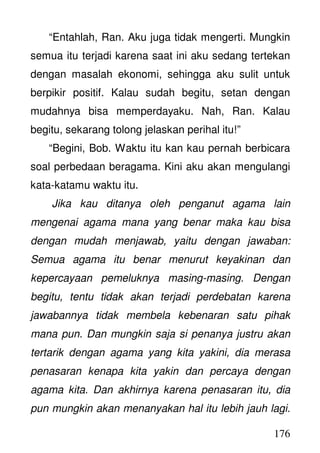 176
“Entahlah, Ran. Aku juga tidak mengerti. Mungkin
semua itu terjadi karena saat ini aku sedang tertekan
dengan masalah ekonomi, sehingga aku sulit untuk
berpikir positif. Kalau sudah begitu, setan dengan
mudahnya bisa memperdayaku. Nah, Ran. Kalau
begitu, sekarang tolong jelaskan perihal itu!”
“Begini, Bob. Waktu itu kan kau pernah berbicara
soal perbedaan beragama. Kini aku akan mengulangi
kata-katamu waktu itu.
Jika kau ditanya oleh penganut agama lain
mengenai agama mana yang benar maka kau bisa
dengan mudah menjawab, yaitu dengan jawaban:
Semua agama itu benar menurut keyakinan dan
kepercayaan pemeluknya masing-masing. Dengan
begitu, tentu tidak akan terjadi perdebatan karena
jawabannya tidak membela kebenaran satu pihak
mana pun. Dan mungkin saja si penanya justru akan
tertarik dengan agama yang kita yakini, dia merasa
penasaran kenapa kita yakin dan percaya dengan
agama kita. Dan akhirnya karena penasaran itu, dia
pun mungkin akan menanyakan hal itu lebih jauh lagi.
 