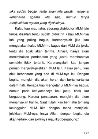 177
Jika sudah begitu, tentu akan kita jawab mengenai
kebenaran agama kita saja, namun tanpa
menjelekkan agama yang diyakininya.
Kalau kau mau tahu, seorang distributor MLM lain
tanpa disadari tentu sudah didoktrin kalau MLM-nya
lah yang paling bagus, karenanyalah jika kau
mengatakan kalau MLM-mu bagus dan MLM dia jelek,
tentu dia tidak akan terima. Alhasil, hanya akan
menimbulkan perdebatan yang justru membuatnya
semakin tidak tertarik. Karenanyalah, kau jangan
pernah menjelek-jelekkan MLM lain. Kalau perlu, kau
akui kebenaran yang ada di MLM-nya itu. Dengan
begitu, mungkin dia akan heran dan bertanya-tanya
dalam hati. Kenapa kau mengetahui MLM-nya bagus,
namun pada kenyataannya kau justru tidak ikut
bergabung. Karena penasaran, mungkin dia akan
menanyakan hal itu. Saat itulah, kau beri tahu tentang
keunggulan MLM kita dengan tanpa menjelek-
jelekkan MLM-nya. Insya Allah, dengan begitu dia
akan tertarik dan akhirnya mau ikut bergabung.”
 