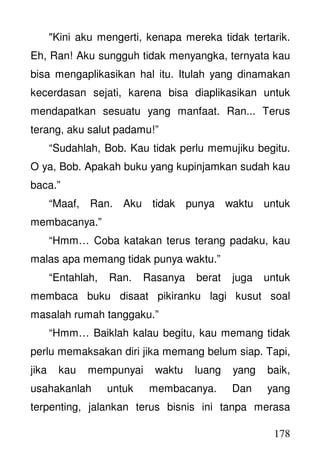 178
"Kini aku mengerti, kenapa mereka tidak tertarik.
Eh, Ran! Aku sungguh tidak menyangka, ternyata kau
bisa mengaplikasikan hal itu. Itulah yang dinamakan
kecerdasan sejati, karena bisa diaplikasikan untuk
mendapatkan sesuatu yang manfaat. Ran... Terus
terang, aku salut padamu!”
“Sudahlah, Bob. Kau tidak perlu memujiku begitu.
O ya, Bob. Apakah buku yang kupinjamkan sudah kau
baca.”
“Maaf, Ran. Aku tidak punya waktu untuk
membacanya.”
“Hmm… Coba katakan terus terang padaku, kau
malas apa memang tidak punya waktu.”
“Entahlah, Ran. Rasanya berat juga untuk
membaca buku disaat pikiranku lagi kusut soal
masalah rumah tanggaku.”
“Hmm… Baiklah kalau begitu, kau memang tidak
perlu memaksakan diri jika memang belum siap. Tapi,
jika kau mempunyai waktu luang yang baik,
usahakanlah untuk membacanya. Dan yang
terpenting, jalankan terus bisnis ini tanpa merasa
 