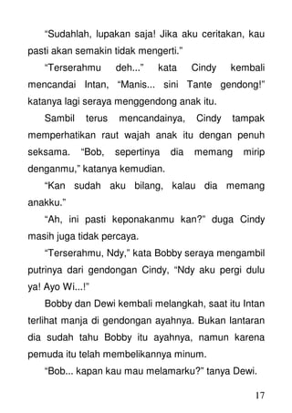 17
“Sudahlah, lupakan saja! Jika aku ceritakan, kau
pasti akan semakin tidak mengerti.”
“Terserahmu deh...” kata Cindy kembali
mencandai Intan, “Manis... sini Tante gendong!”
katanya lagi seraya menggendong anak itu.
Sambil terus mencandainya, Cindy tampak
memperhatikan raut wajah anak itu dengan penuh
seksama. “Bob, sepertinya dia memang mirip
denganmu,” katanya kemudian.
“Kan sudah aku bilang, kalau dia memang
anakku.”
“Ah, ini pasti keponakanmu kan?” duga Cindy
masih juga tidak percaya.
“Terserahmu, Ndy,” kata Bobby seraya mengambil
putrinya dari gendongan Cindy, “Ndy aku pergi dulu
ya! Ayo Wi...!”
Bobby dan Dewi kembali melangkah, saat itu Intan
terlihat manja di gendongan ayahnya. Bukan lantaran
dia sudah tahu Bobby itu ayahnya, namun karena
pemuda itu telah membelikannya minum.
“Bob... kapan kau mau melamarku?” tanya Dewi.
 